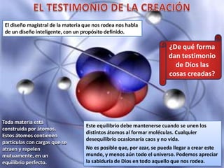 Toda materia está
construida por átomos.
Estos átomos contienen
partículas con cargas que se
atraen y repelen
mutuamente, en un
equilibrio perfecto.
¿De qué forma
dan testimonio
de Dios las
cosas creadas?
Este equilibrio debe mantenerse cuando se unen los
distintos átomos al formar moléculas. Cualquier
desequilibrio ocasionaría caos y no vida.
No es posible que, por azar, se pueda llegar a crear este
mundo, y menos aún todo el universo. Podemos apreciar
la sabiduría de Dios en todo aquello que nos rodea.
El diseño magistral de la materia que nos rodea nos habla
de un diseño inteligente, con un propósito definido.
 