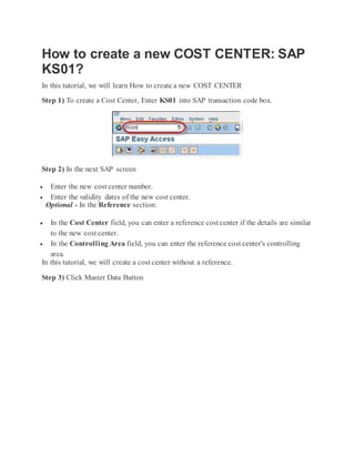 How to create a new COST CENTER: SAP
KS01?
In this tutorial, we will learn How to create a new COST CENTER
Step 1) To create a Cost Center, Enter KS01 into SAP transaction code box.
Step 2) In the next SAP screen
 Enter the new cost center number.
 Enter the validity dates of the new cost center.
Optional - In the Reference section:
 In the Cost Center field, you can enter a reference cost center if the details are similar
to the new cost center.
 In the Controlling Area field, you can enter the reference cost center's controlling
area.
In this tutorial, we will create a cost center without a reference.
Step 3) Click Master Data Button
 