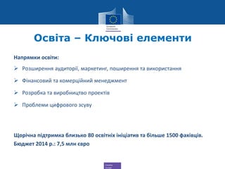 Creative
Europe
Освіта – Ключові елементи
Напрямки освіти:
 Розширення аудиторії, маркетинг, поширення та використання
 Фінансовий та комерційний менеджмент
 Розробка та виробництво проектів
 Проблеми цифрового зсуву
Щорічна підтримка близько 80 освітніх ініціатив та більше 1500 фахівців.
Бюджет 2014 р.: 7,5 млн євро
 