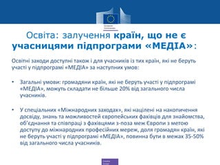 Creative
Europe
Освіта: залучення країн, що не є
учасницями підпрограми «МЕДІА»:
Освітні заходи доступні також і для учасників із тих країн, які не беруть
участі у підпрограмі «МЕДІА» за наступних умов:
• Загальні умови: громадяни країн, які не беруть участі у підпрограмі
«МЕДІА», можуть складати не більше 20% від загального числа
учасників.
• У спеціальних «Міжнародних заходах», які націлені на накопичення
досвіду, знань та можливостей європейських фахівців для знайомства,
об’єднання та співпраці з фахівцями з-поза меж Європи з метою
доступу до міжнародних професійних мереж, доля громадян країн, які
не беруть участі у підпрограмі «МЕДІА», повинна бути в межах 35-50%
від загального числа учасників.
 