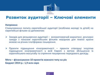 Creative
Europe
Розвиток аудиторії – Ключові елементи
Напрямки:
Стимулювання попиту європейської аудиторії (особливо молоді та дітей) на
європейські фільми за допомогою:
 Заходів для розширення аудиторії – всеохоплюючий маркетинг, рекламні
заходи з показом європейських фільмів нерідною для певної країни
мовою на різних платформах поширення.
 Проекти підвищення кінограмотності – проекти співпраці ініціатив
підвищення кінограмотності у всій Європі з метою збільшення їх
європейського масштабу та сприяння поширенню передового досвіду.
Мета – фінансування 10 проектів кожного типу на рік
Бюджет 2014 р.: 1,9 млн євро
 
