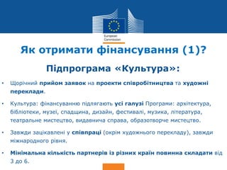 Date: in 12 pts
Culture
Як отримати фінансування (1)?
Підпрограма «Культура»:
• Щорічний прийом заявок на проекти співробітництва та художні
переклади.
• Культура: фінансуванню підлягають усі галузі Програми: архітектура,
бібліотеки, музеї, спадщина, дизайн, фестивалі, музика, література,
театральне мистецтво, видавнича справа, образотворче мистецтво.
• Завжди зацікавлені у співпраці (окрім художнього перекладу), завжди
міжнародного рівня.
• Мінімальна кількість партнерів із різних країн повинна складати від
3 до 6.
 