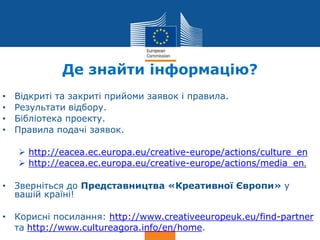 Date: in 12 pts
Culture
Де знайти інформацію?
• Відкриті та закриті прийоми заявок і правила.
• Результати відбору.
• Бібліотека проекту.
• Правила подачі заявок.
 http://eacea.ec.europa.eu/creative-europe/actions/culture_en
 http://eacea.ec.europa.eu/creative-europe/actions/media_en.
• Зверніться до Представництва «Креативної Європи» у
вашій країні!
• Корисні посилання: http://www.creativeeuropeuk.eu/find-partner
та http://www.cultureagora.info/en/home.
 