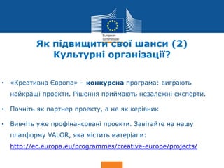 Date: in 12 pts
Culture
Як підвищити свої шанси (2)
Культурні організації?
• «Креативна Європа» – конкурсна програма: виграють
найкращі проекти. Рішення приймають незалежні експерти.
• Почніть як партнер проекту, а не як керівник
• Вивчіть уже профінансовані проекти. Завітайте на нашу
платформу VALOR, яка містить матеріали:
http://ec.europa.eu/programmes/creative-europe/projects/
 