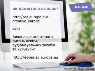 ЯК ДІЗНАТИСЯ БІЛЬШЕ?
http://ec.europa.eu/
creative-europe
АБО
Виконавче агентство з
питань освіти,
аудіовізуальних засобів
та культури:
http://eacea.ec.europa.eu
2014-2020
ФОТОГРАФІЇ: ©SHUTTERSTOCK
 