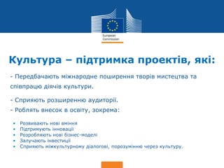 Date: in 12 pts
Culture
Культура – підтримка проектів, які:
• - Передбачають міжнародне поширення творів мистецтва та
співпрацю діячів культури.
• - Сприяють розширенню аудиторії.
• - Роблять внесок в освіту, зокрема:
• Розвивають нові вміння
• Підтримують інновації
• Розробляють нові бізнес-моделі
• Залучають інвестиції
• Сприяють міжкультурному діалогові, порозумінню через культуру.
 