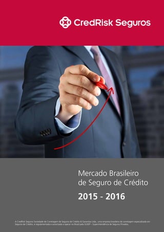 Mercado Brasileiro
de Seguro de Crédito
2015 - 2016
A CredRisk Seguros Sociedade de Corretagem de Seguros de Crédito & Garantias Ltda., uma empresa brasileira de corretagem especializada em
Seguros de Crédito, é regulamentada e autorizada a operar no Brasil pela SUSEP – Superintendência de Seguros Privados.
 
