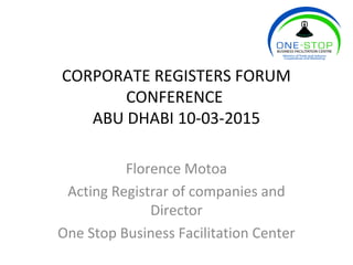CORPORATE REGISTERS FORUM
CONFERENCE
ABU DHABI 10-03-2015
Florence Motoa
Acting Registrar of companies and
Director
One Stop Business Facilitation Center
 