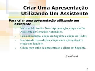 Criar Uma Apresentação Utilizando Um Assistente Para criar uma apresentação utilizando um assistente No painel de tarefas  Nova Apresentação, clique em Do Assistente de Conteúdo Automático. Leia a introdução, clique em Seguinte e clique em Todos. Na caixa da lista à direita, clique numa apresentação e clique em Seguinte. Clique num estilo de apresentação e clique em Seguinte. (continua) 