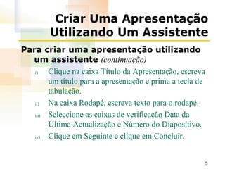 Criar Uma Apresentação Utilizando Um Assistente Para criar uma apresentação utilizando um assistente  (continuação) Clique na caixa Título da Apresentação, escreva um título para a apresentação e prima a tecla de tabulação. Na caixa Rodapé, escreva texto para o rodapé. Seleccione as caixas de verificação Data da Última Actualização e Número do Diapositivo. Clique em Seguinte e clique em Concluir. 