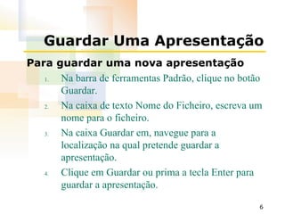 Guardar Uma Apresentação Para guardar uma nova apresentação Na barra de ferramentas Padrão, clique no botão Guardar. Na caixa de texto Nome do Ficheiro, escreva um nome para o ficheiro. Na caixa Guardar em, navegue para a localização na qual pretende guardar a apresentação. Clique em Guardar ou prima a tecla Enter para guardar a apresentação. 