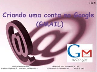 Criando uma conta no Google (GMAIL)‏ Produção: Bruna Tizatto   Orientação: Profa Isolda Giani de Lima Acadêmica do Curso de Licenciatura em Matemática    Universidade de Caxias do Sul  Março de 2009 1 de 6 