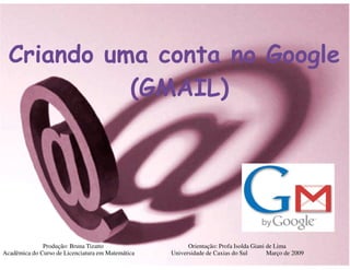 Criando uma conta no Google
            (GMAIL)




              Produção: Bruna Tizatto                    Orientação: Profa Isolda Giani de Lima
Acadêmica do Curso de Licenciatura em Matemática   Universidade de Caxias do Sul        Março de 2009
 