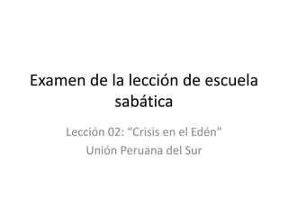 Examen de la lección de escuela
sabática
Lección 02: “Crisis en el Edén”
Unión Peruana del Sur
 