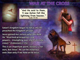 “And He said to them,
‘I saw Satan fall like
lightning from heaven.’”
(Luke 10:18)
Satan’s kingdom began to fall as the 70
preached the Kingdom of God.
Jesus gained our victory when He died.
He “disarmed principalities and
powers… triumphing over them in it [the
cross].” (Colossians 2:15).
This is an important point. Victory is not
ours, but Jesus’. He can be victorious
over Stan only if we hold on to Jesus.
 