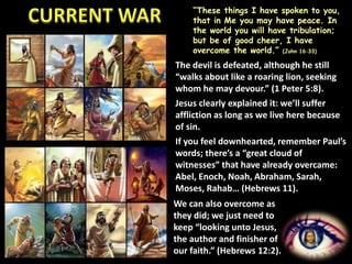 “These things I have spoken to you,
that in Me you may have peace. In
the world you will have tribulation;
but be of good cheer, I have
overcome the world.” (John 16:33)
The devil is defeated, although he still
“walks about like a roaring lion, seeking
whom he may devour.” (1 Peter 5:8).
Jesus clearly explained it: we’ll suffer
affliction as long as we live here because
of sin.
If you feel downhearted, remember Paul’s
words; there’s a “great cloud of
witnesses” that have already overcame:
Abel, Enoch, Noah, Abraham, Sarah,
Moses, Rahab… (Hebrews 11).
We can also overcome as
they did; we just need to
keep “looking unto Jesus,
the author and finisher of
our faith.” (Hebrews 12:2).
 