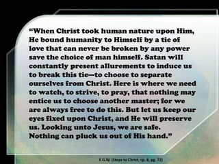 “When Christ took human nature upon Him,
He bound humanity to Himself by a tie of
love that can never be broken by any power
save the choice of man himself. Satan will
constantly present allurements to induce us
to break this tie—to choose to separate
ourselves from Christ. Here is where we need
to watch, to strive, to pray, that nothing may
entice us to choose another master; for we
are always free to do this. But let us keep our
eyes fixed upon Christ, and He will preserve
us. Looking unto Jesus, we are safe.
Nothing can pluck us out of His hand.”
E.G.W. (Steps to Christ, cp. 8, pg. 72)
 