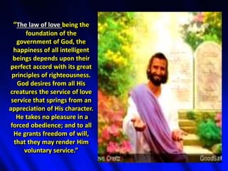 “The law of love being the
foundation of the
government of God, the
happiness of all intelligent
beings depends upon their
perfect accord with its great
principles of righteousness.
God desires from all His
creatures the service of love
service that springs from an
appreciation of His character.
He takes no pleasure in a
forced obedience; and to all
He grants freedom of will,
that they may render Him
voluntary service.”
 