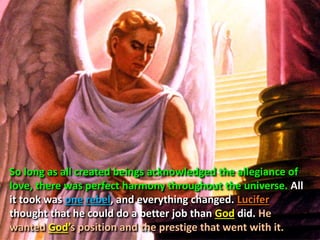So long as all created beings acknowledged the allegiance of
love, there was perfect harmony throughout the universe. All
it took was one rebel, and everything changed. Lucifer
thought that he could do a better job than God did. He
wanted God’s position and the prestige that went with it.
 