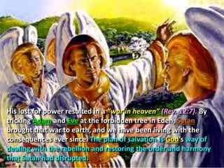 His lust for power resulted in a “war in heaven” (Rev. 12:7). By
tricking Adam and Eve at the forbidden tree in Eden, Satan
brought that war to earth, and we have been living with the
consequences ever since. The plan of salvation is God’s way of
dealing with the rebellion and restoring the order and harmony
that Satan had disrupted.
 