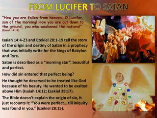 “How you are fallen from heaven, O Lucifer,
son of the morning! How you are cut down to
the ground, you who weakened the nations!”
(Isaiah 14:12)
Isaiah 14:4-23 and Ezekiel 28:1-19 tell the story
of the origin and destiny of Satan in a prophecy
that was initially write for the kings of Babylon
and Tyre.
Satan is described as a “morning star”, beautiful
and perfect.
How did sin entered that perfect being?
He thought he deserved to be treated like God
because of his beauty. He wanted to be exalted
above Him (Isaiah 14:12; Ezekiel 28:17).
The Bible doesn’t explain the origin of sin, It
just recounts it: “You were perfect… till iniquity
was found in you.” (Ezekiel 28:15).
 