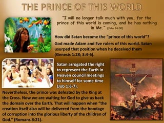 “I will no longer talk much with you, for the
prince of this world is coming, and he has nothing
in Me.” (John 14:30)
How did Satan become the “prince of this world”?
God made Adam and Eve rulers of this world. Satan
usurped that position when he deceived them
(Genesis 1:28; 3:4-6).
Satan arrogated the right
to represent the Earth in
Heaven council meetings
to himself for some time
(Job 1:6-7).
Nevertheless, the prince was defeated by the King at
the Cross. Now we are waiting for God to give us back
the domain over the Earth. That will happen when “the
creation itself also will be delivered from the bondage
of corruption into the glorious liberty of the children of
God.” (Romans 8:21).
 