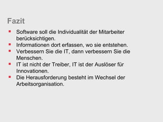Fazit
 Software soll die Individualität der Mitarbeiter
    berücksichtigen.
   Informationen dort erfassen, wo sie entstehen.
   Verbessern Sie die IT, dann verbessern Sie die
    Menschen.
   IT ist nicht der Treiber, IT ist der Auslöser für
    Innovationen.
   Die Herausforderung besteht im Wechsel der
    Arbeitsorganisation.
 