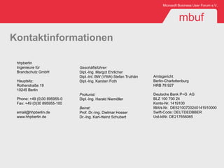 Microsoft Business User Forum e.V.



                                                                                 mbuf
Kontaktinformationen

 hhpberlin
 Ingenieure für              Geschäftsführer:
 Brandschutz GmbH            Dipl.-Ing. Margot Ehrlicher
                             Dipl.-Inf. BW (VWA) Stefan Truthän   Amtsgericht
 Hauptsitz:                  Dipl.-Ing. Karsten Foth              Berlin-Charlottenburg
 Rotherstraße 19                                                  HRB 78 927
 10245 Berlin
                             Prokurist:                           Deutsche Bank P+G AG
 Phone: +49 (0)30 895955-0   Dipl.-Ing. Harald Niemöller          BLZ 100 700 24
 Fax: +49 (0)30 895955-100                                        Konto-Nr. 1419100
                             Beirat:                              IBAN-Nr. DE52100700240141910000
 email@hhpberlin.de          Prof. Dr.-Ing. Dietmar Hosser        Swift-Code: DEUTDEDBBER
 www.hhpberlin.de            Dr.-Ing. Karl-Heinz Schubert         Ust-IdNr. DE217656065
 