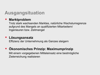 Ausgangsituation
 Marktproblem
  Trotz stark wachsenden Marktes, natürliche Wachstumsgrenze
  aufgrund des Mangels an qualifizierten Mitarbeitern/
  Ingenieuren bzw. Zeitmangel

 Lösungsansatz
  Effizienz der Unternehmung als Ganzes steigern

 Ökonomisches Prinzip: Maximumprinzip
  Mit einem vorgegebenen Mitteleinsatz eine bestmögliche
  Zielerreichung realisieren
 