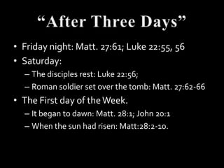 • Friday night: Matt. 27:61; Luke 22:55, 56
• Saturday:
  – The disciples rest: Luke 22:56;
  – Roman soldier set over the tomb: Matt. 27:62-66
• The First day of the Week.
  – It began to dawn: Matt. 28:1; John 20:1
  – When the sun had risen: Matt:28:2-10.
 