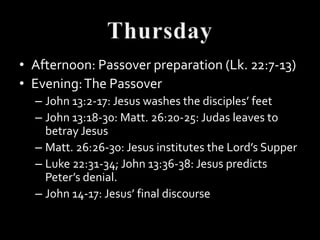 • Afternoon: Passover preparation (Lk. 22:7-13)
• Evening: The Passover
  – John 13:2-17: Jesus washes the disciples’ feet
  – John 13:18-30: Matt. 26:20-25: Judas leaves to
    betray Jesus
  – Matt. 26:26-30: Jesus institutes the Lord’s Supper
  – Luke 22:31-34; John 13:36-38: Jesus predicts
    Peter’s denial.
  – John 14-17: Jesus’ final discourse
 