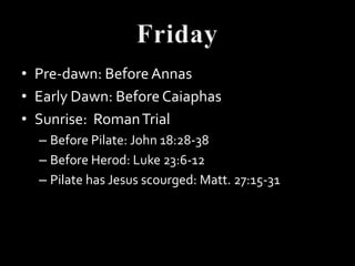 • Pre-dawn: Before Annas
• Early Dawn: Before Caiaphas
• Sunrise: Roman Trial
  – Before Pilate: John 18:28-38
  – Before Herod: Luke 23:6-12
  – Pilate has Jesus scourged: Matt. 27:15-31
 