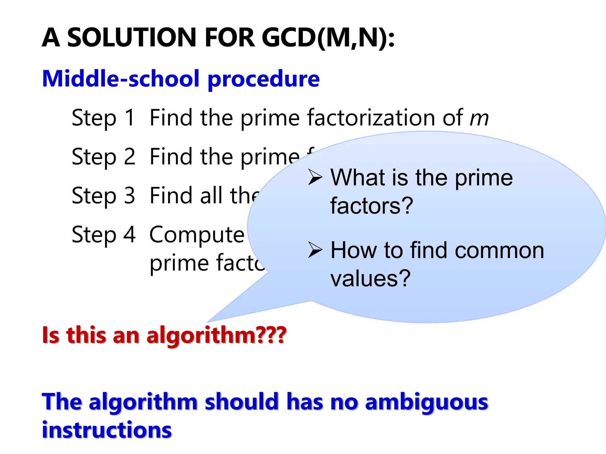 A SOLUTION FOR GCD(M,N):
Middle-school procedure
Step 1 Find the prime factorization of m
Step 2 Find the prime factorization of n
Step 3 Find all the common prime factors
Step 4 Compute the product of all the common
prime factors and return it as gcd(m,n)
Is this an algorithm???
The algorithm should has no ambiguous
instructions
➢ What is the prime
factors?
➢ How to find common
values?
 