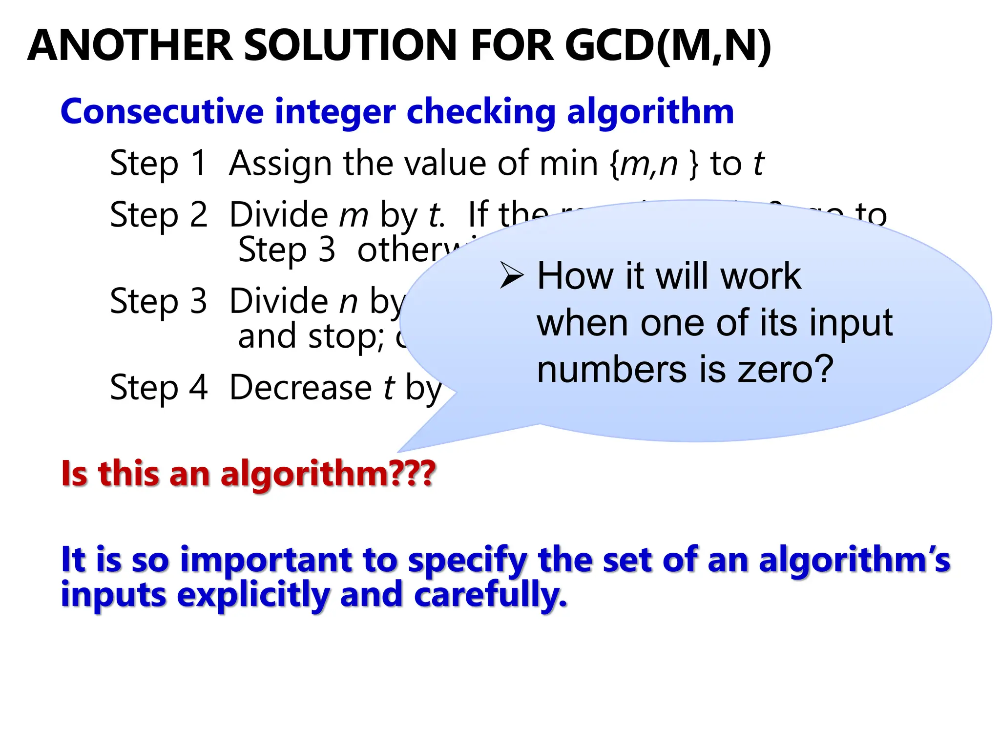 ANOTHER SOLUTION FOR GCD(M,N)
Consecutive integer checking algorithm
Step 1 Assign the value of min {m,n } to t
Step 2 Divide m by t. If the remainder is 0, go to
Step 3 otherwise, go to Step 4
Step 3 Divide n by t. If the remainder is 0, return t
and stop; otherwise, go to Step 4
Step 4 Decrease t by 1 and go to Step 2
Is this an algorithm???
It is so important to specify the set of an algorithm’s
inputs explicitly and carefully.
➢ How it will work
when one of its input
numbers is zero?
 