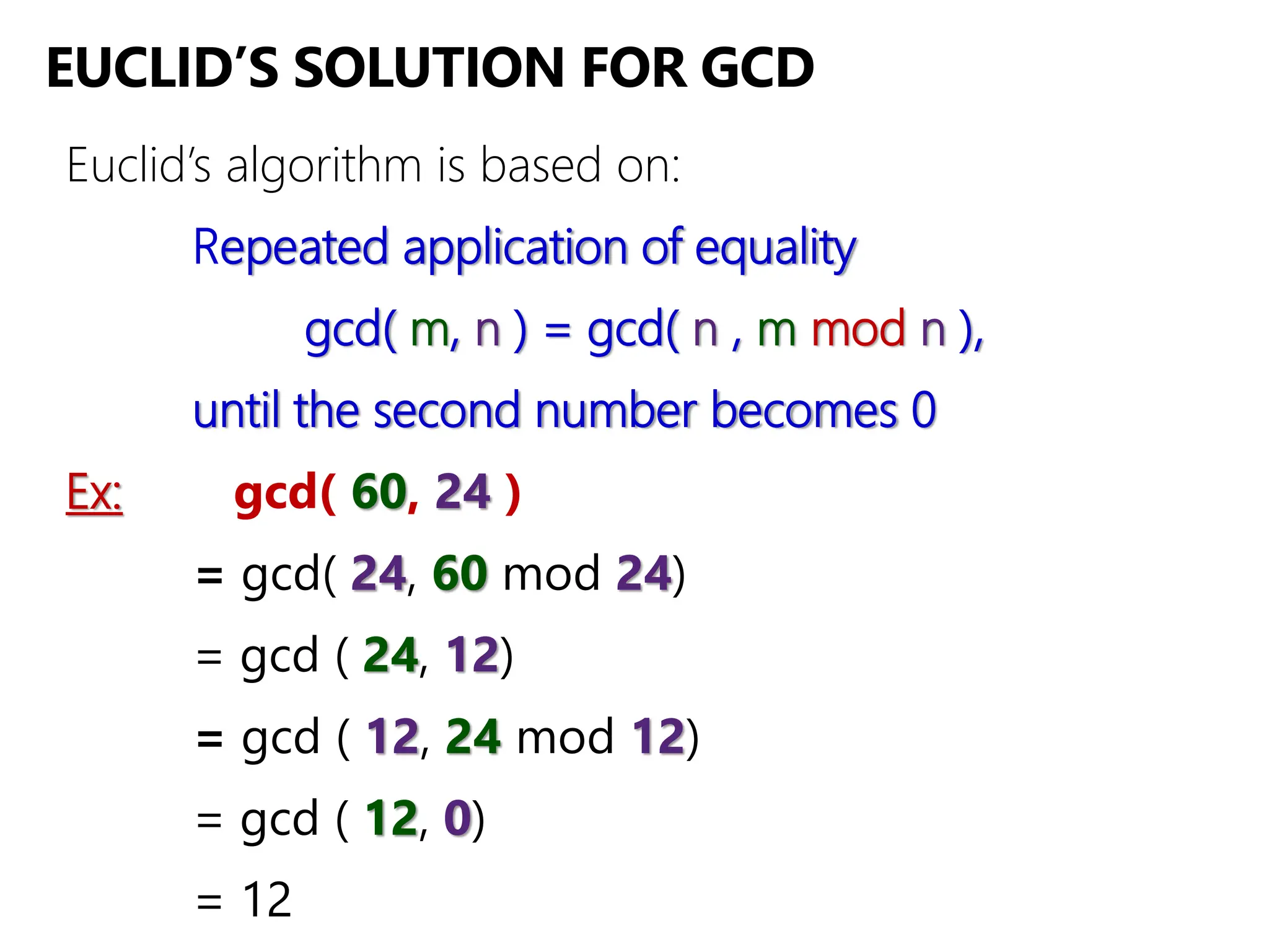 EUCLID’S SOLUTION FOR GCD
Euclid’s algorithm is based on:
Repeated application of equality
gcd( m, n ) = gcd( n , m mod n ),
until the second number becomes 0
Ex: gcd( 60, 24 )
= gcd( 24, 60 mod 24)
= gcd ( 24, 12)
= gcd ( 12, 24 mod 12)
= gcd ( 12, 0)
= 12
 