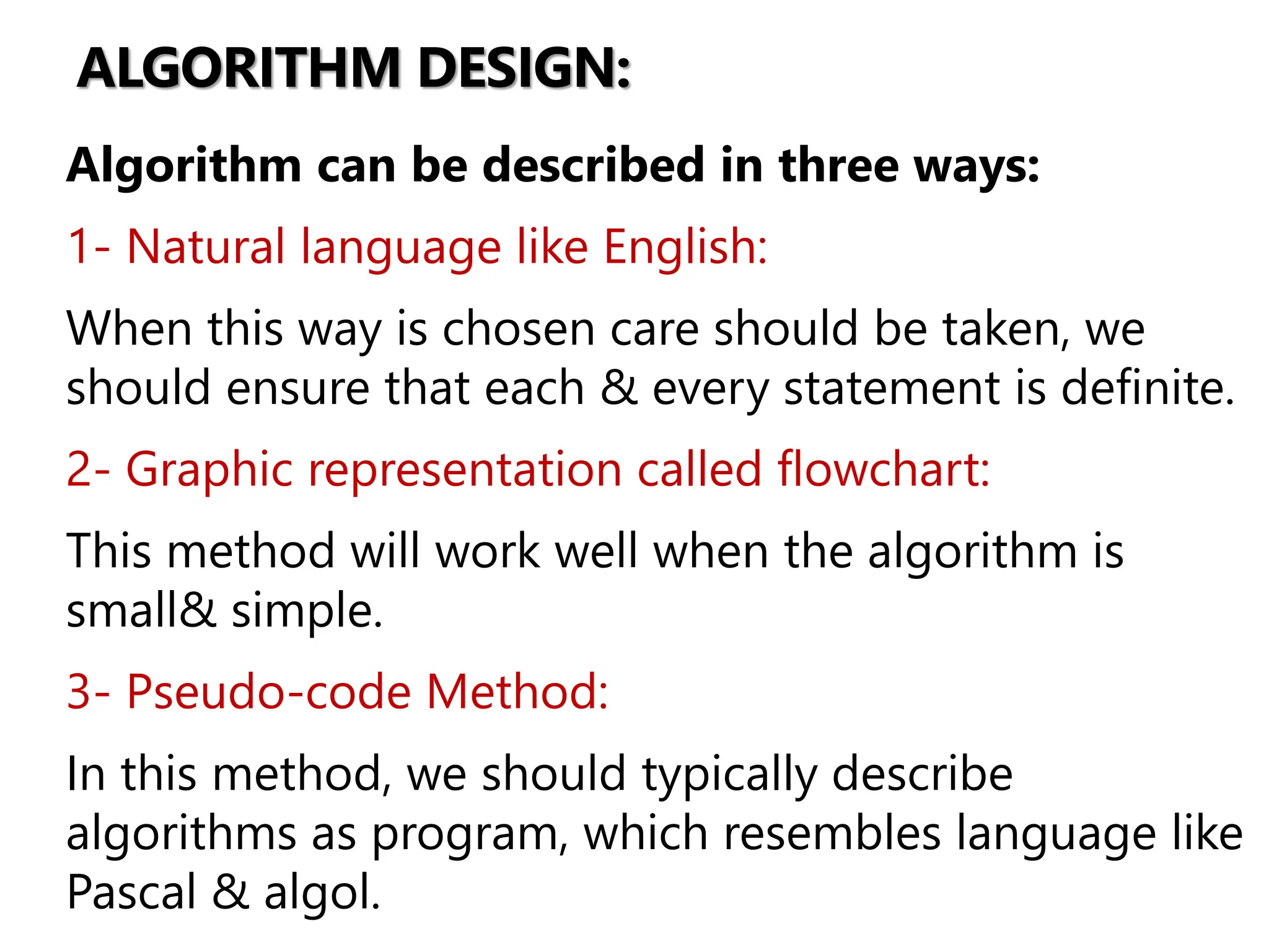 ALGORITHM DESIGN:
Algorithm can be described in three ways:
1- Natural language like English:
When this way is chosen care should be taken, we
should ensure that each & every statement is definite.
2- Graphic representation called flowchart:
This method will work well when the algorithm is
small& simple.
3- Pseudo-code Method:
In this method, we should typically describe
algorithms as program, which resembles language like
Pascal & algol.
 