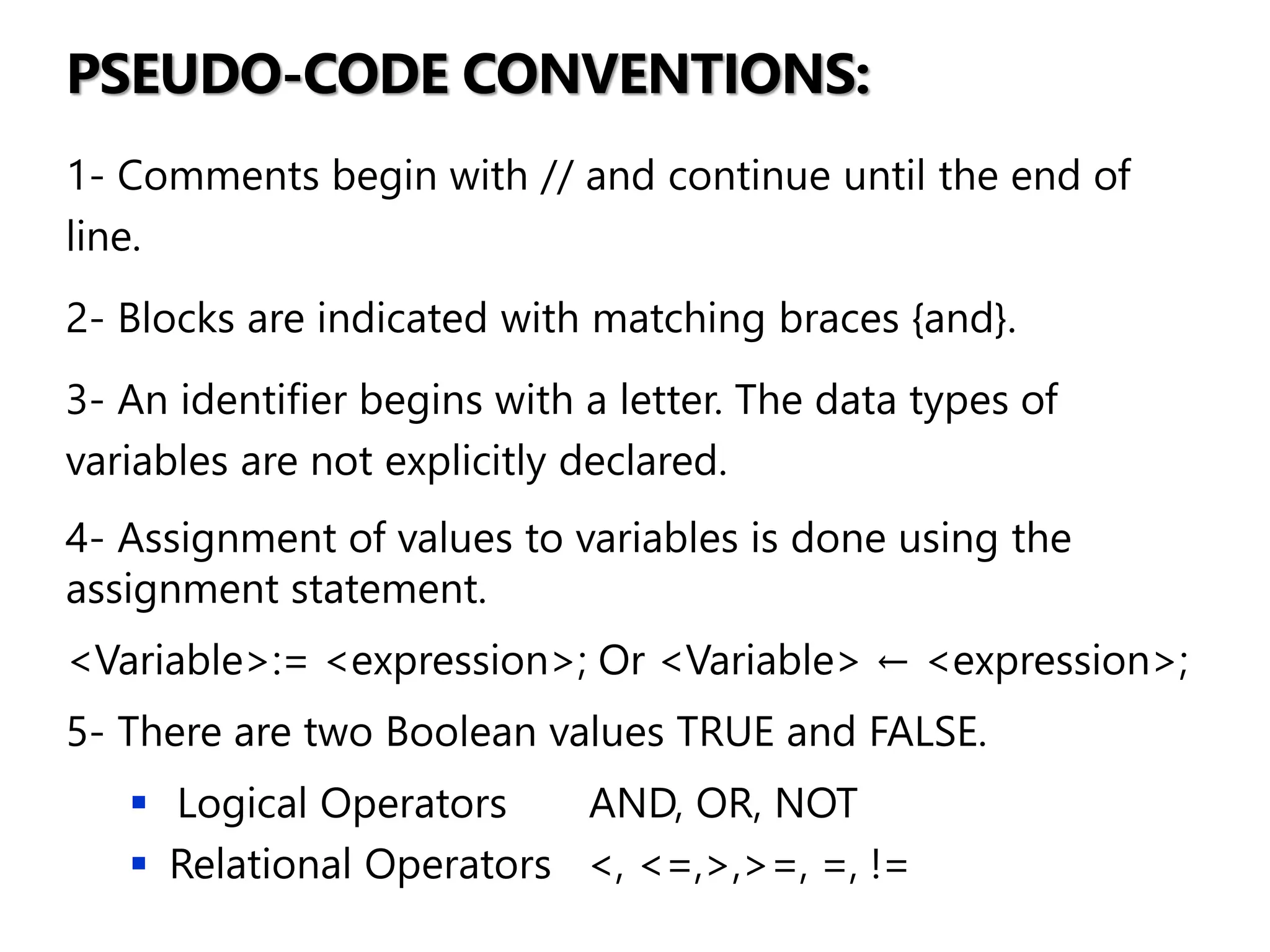 PSEUDO-CODE CONVENTIONS:
1- Comments begin with // and continue until the end of
line.
2- Blocks are indicated with matching braces {and}.
3- An identifier begins with a letter. The data types of
variables are not explicitly declared.
4- Assignment of values to variables is done using the
assignment statement.
<Variable>:= <expression>; Or <Variable> ← <expression>;
5- There are two Boolean values TRUE and FALSE.
▪ Logical Operators AND, OR, NOT
▪ Relational Operators <, <=,>,>=, =, !=
 