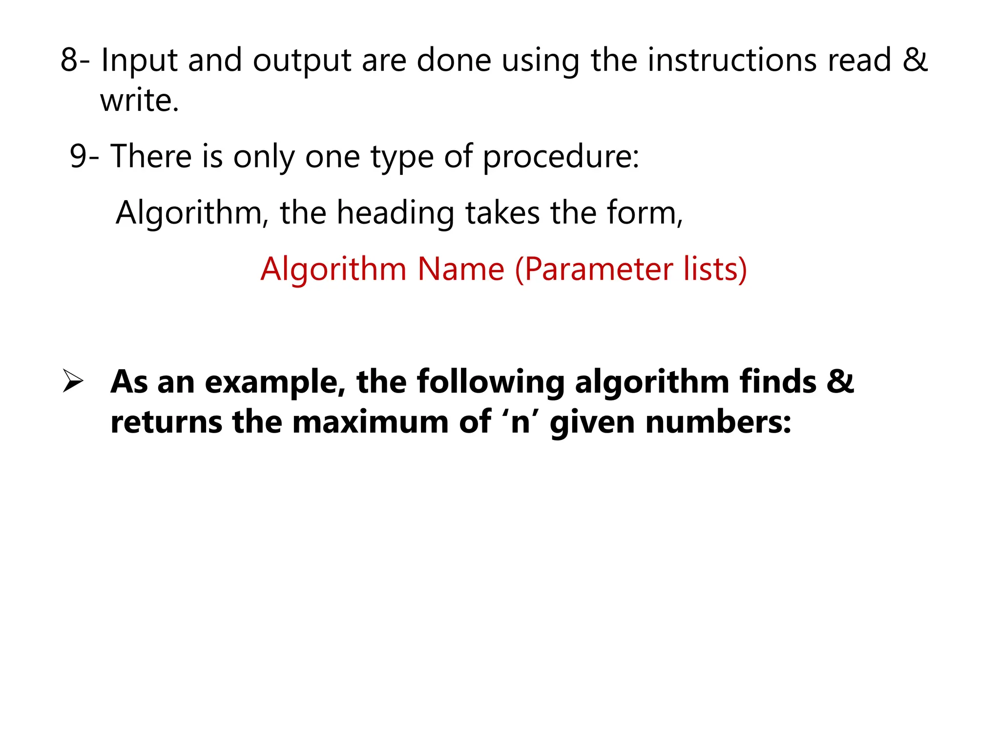 8- Input and output are done using the instructions read &
write.
9- There is only one type of procedure:
Algorithm, the heading takes the form,
Algorithm Name (Parameter lists)
➢ As an example, the following algorithm finds &
returns the maximum of ‘n’ given numbers:
 