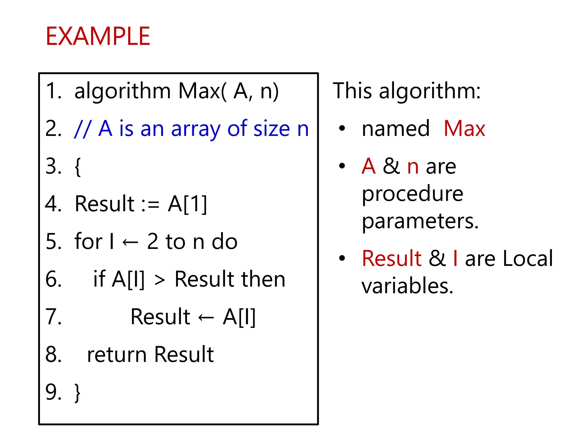 EXAMPLE
1. algorithm Max( A, n)
2. // A is an array of size n
3. {
4. Result := A[1]
5. for I ← 2 to n do
6. if A[I] > Result then
7. Result ← A[I]
8. return Result
9. }
This algorithm:
• named Max
• A & n are
procedure
parameters.
• Result & I are Local
variables.
 