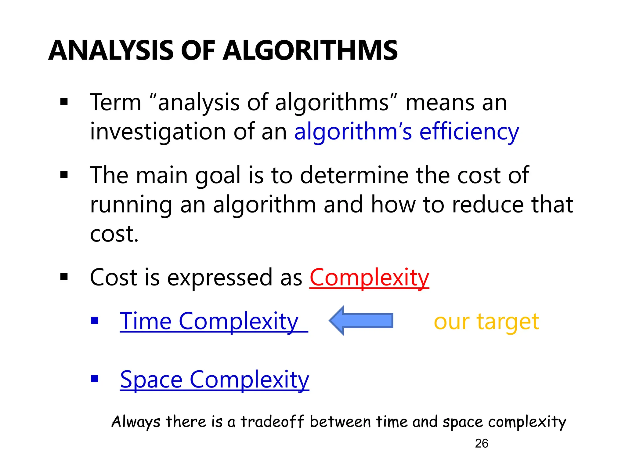 26
▪ Term “analysis of algorithms” means an
investigation of an algorithm’s efficiency
▪ The main goal is to determine the cost of
running an algorithm and how to reduce that
cost.
▪ Cost is expressed as Complexity
▪ Time Complexity our target
▪ Space Complexity
ANALYSIS OF ALGORITHMS
Always there is a tradeoff between time and space complexity
 