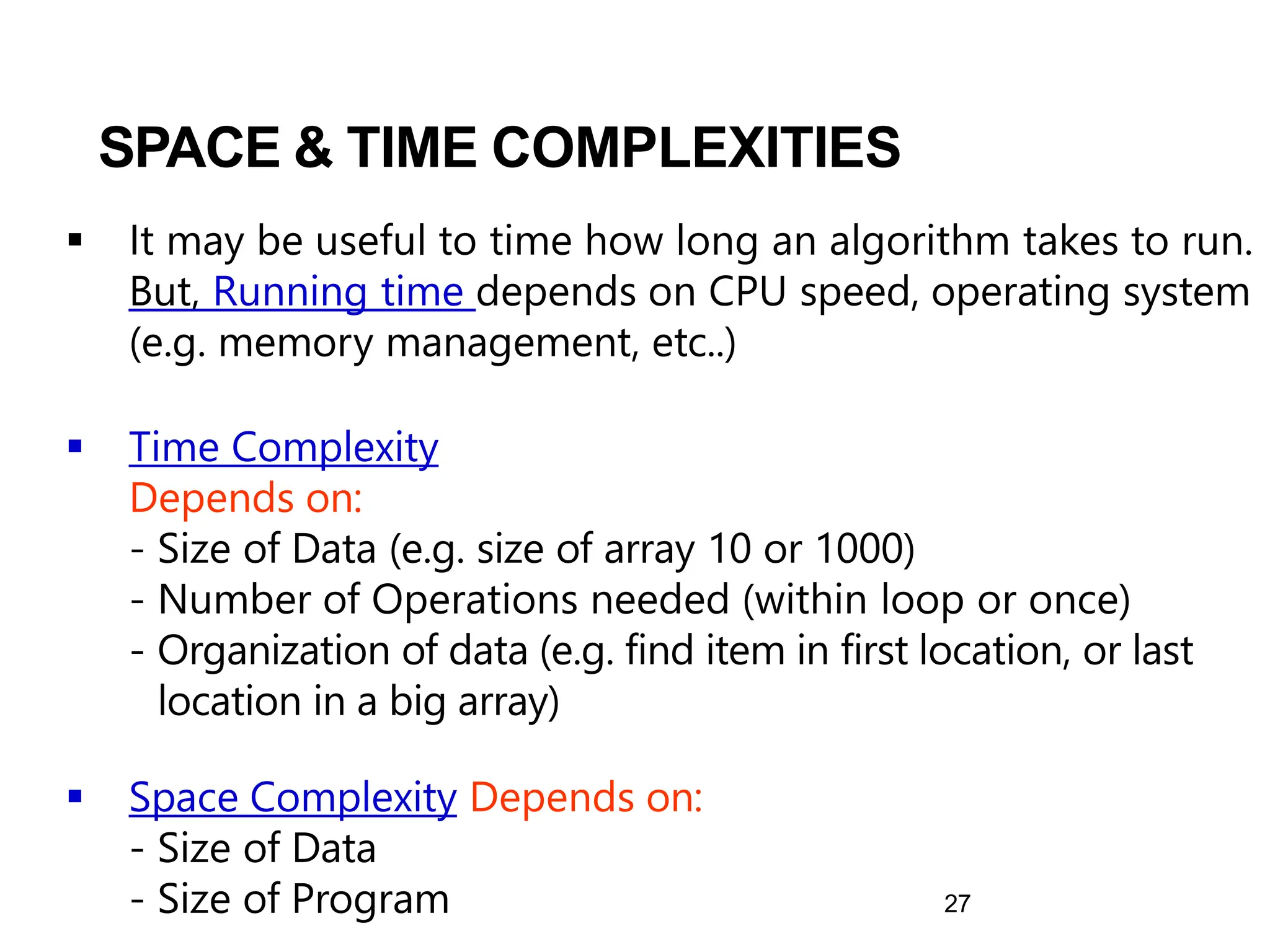 27
▪ It may be useful to time how long an algorithm takes to run.
But, Running time depends on CPU speed, operating system
(e.g. memory management, etc..)
▪ Time Complexity
Depends on:
- Size of Data (e.g. size of array 10 or 1000)
- Number of Operations needed (within loop or once)
- Organization of data (e.g. find item in first location, or last
location in a big array)
▪ Space Complexity Depends on:
- Size of Data
- Size of Program
SPACE & TIME COMPLEXITIES
 