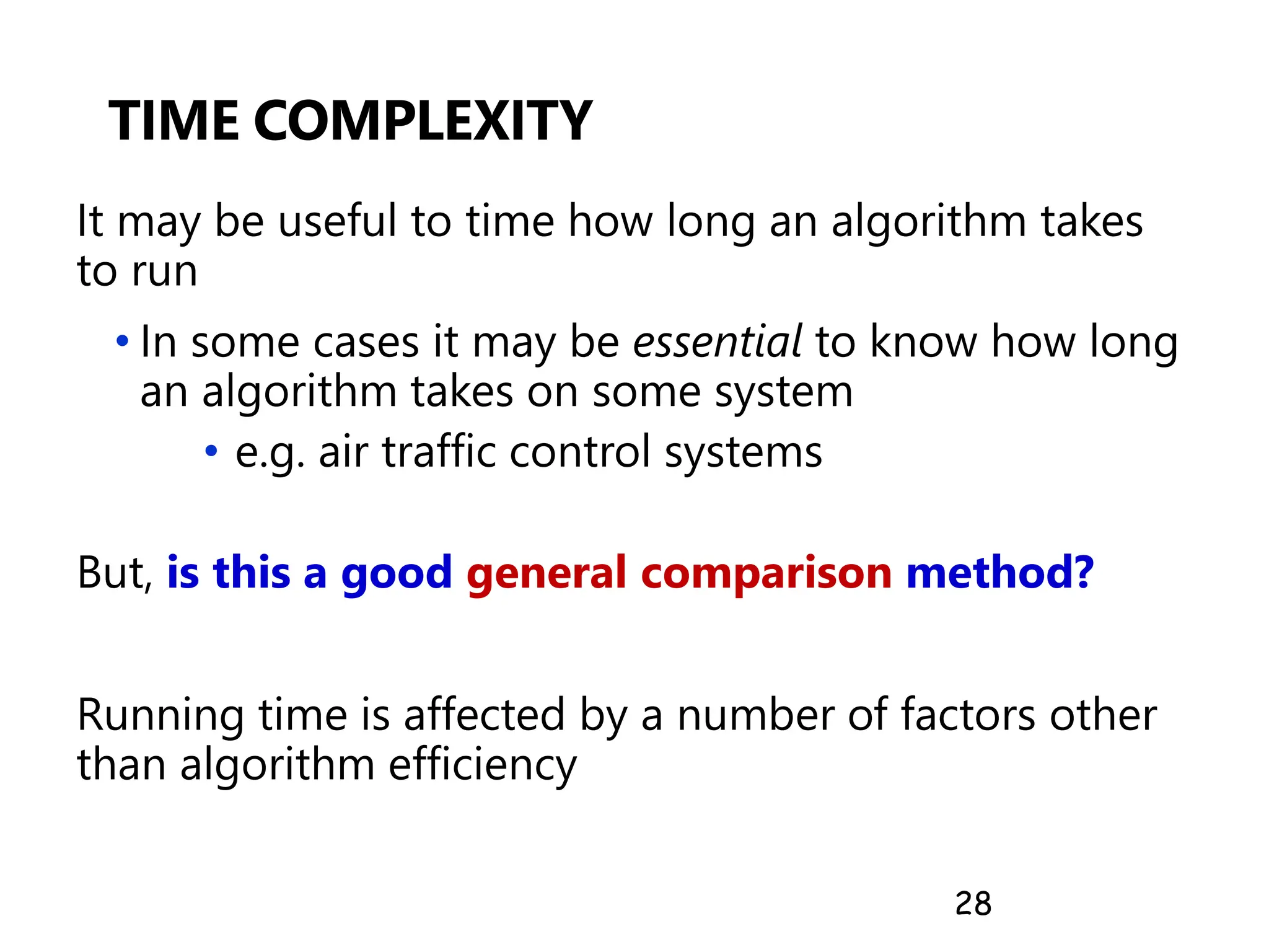 TIME COMPLEXITY
It may be useful to time how long an algorithm takes
to run
• In some cases it may be essential to know how long
an algorithm takes on some system
• e.g. air traffic control systems
But, is this a good general comparison method?
Running time is affected by a number of factors other
than algorithm efficiency
28
 