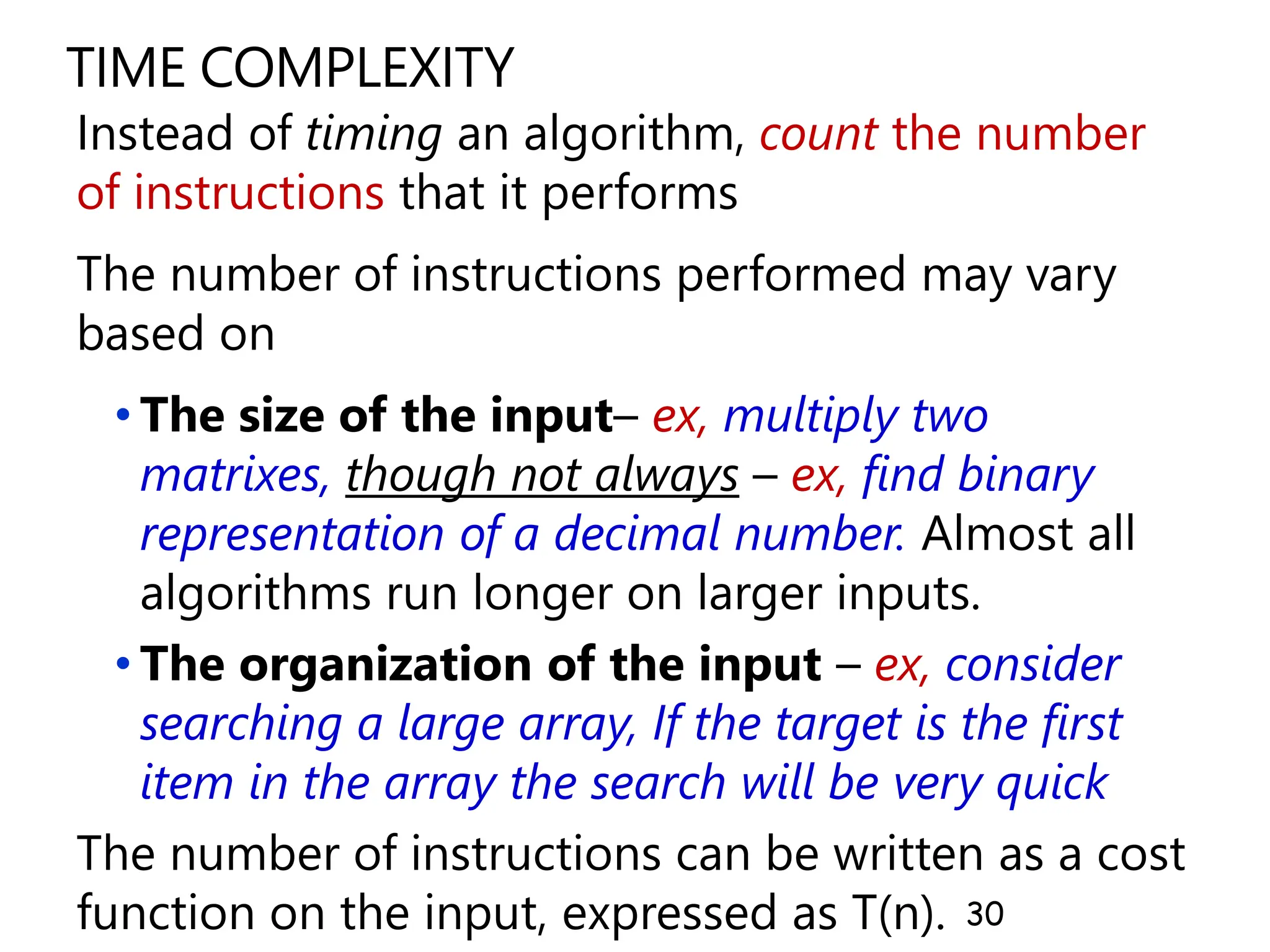 TIME COMPLEXITY
Instead of timing an algorithm, count the number
of instructions that it performs
The number of instructions performed may vary
based on
• The size of the input– ex, multiply two
matrixes, though not always – ex, find binary
representation of a decimal number. Almost all
algorithms run longer on larger inputs.
• The organization of the input – ex, consider
searching a large array, If the target is the first
item in the array the search will be very quick
The number of instructions can be written as a cost
function on the input, expressed as T(n). 30
 