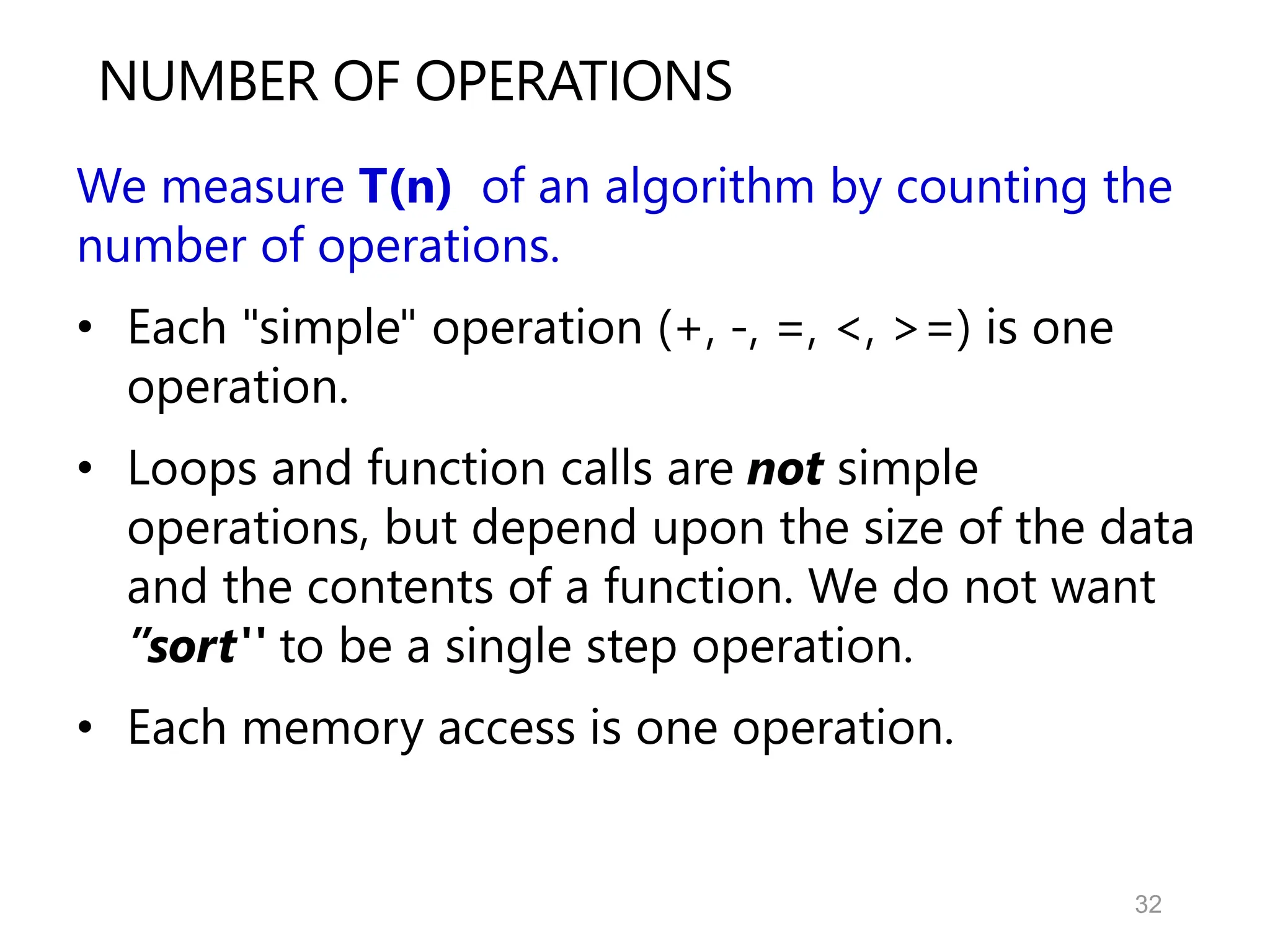 32
NUMBER OF OPERATIONS
We measure T(n) of an algorithm by counting the
number of operations.
• Each "simple" operation (+, -, =, <, >=) is one
operation.
• Loops and function calls are not simple
operations, but depend upon the size of the data
and the contents of a function. We do not want
”sort'' to be a single step operation.
• Each memory access is one operation.
 