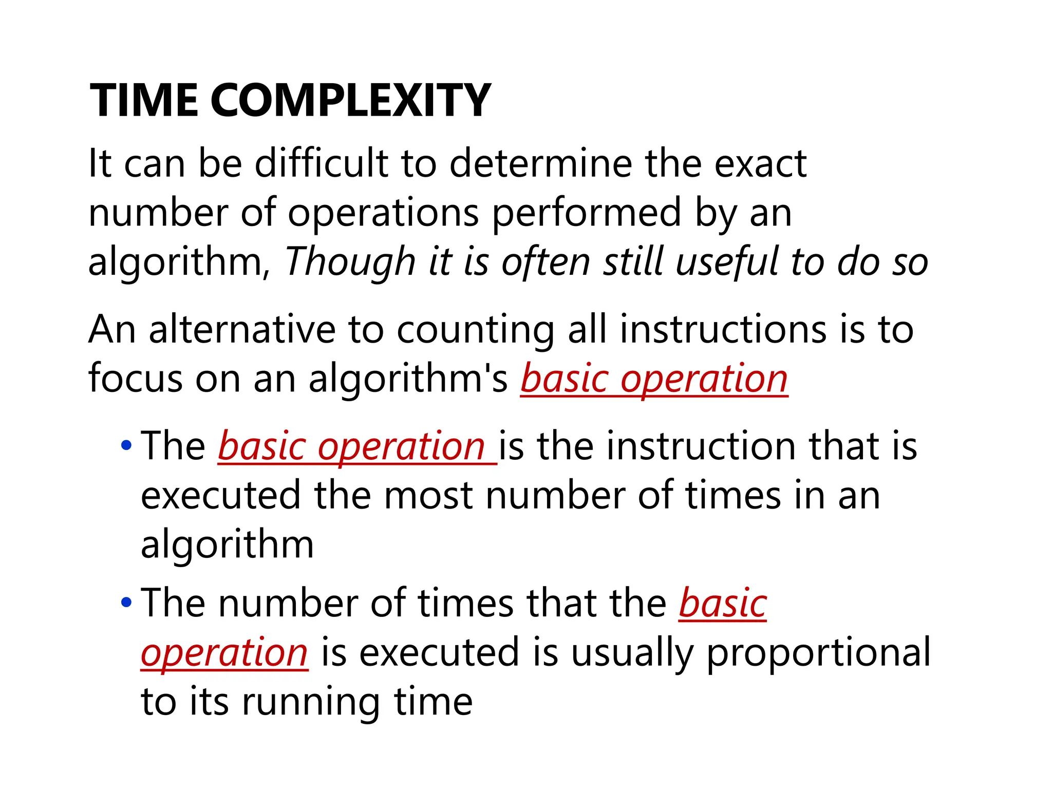 TIME COMPLEXITY
It can be difficult to determine the exact
number of operations performed by an
algorithm, Though it is often still useful to do so
An alternative to counting all instructions is to
focus on an algorithm's basic operation
• The basic operation is the instruction that is
executed the most number of times in an
algorithm
• The number of times that the basic
operation is executed is usually proportional
to its running time
 