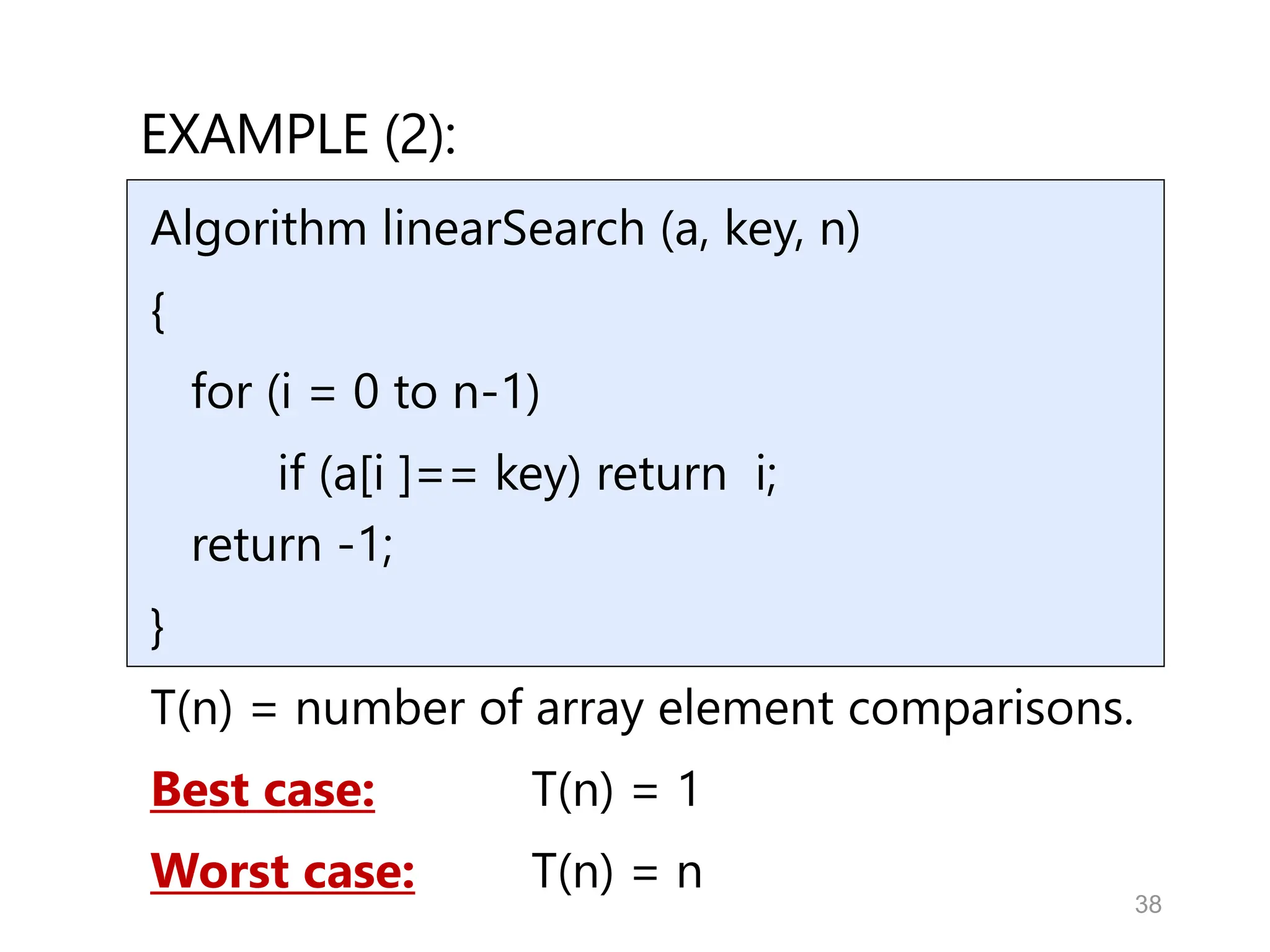 38
EXAMPLE (2):
Algorithm linearSearch (a, key, n)
{
for (i = 0 to n-1)
if (a[i ]== key) return i;
return -1;
}
T(n) = number of array element comparisons.
Best case: T(n) = 1
Worst case: T(n) = n
 