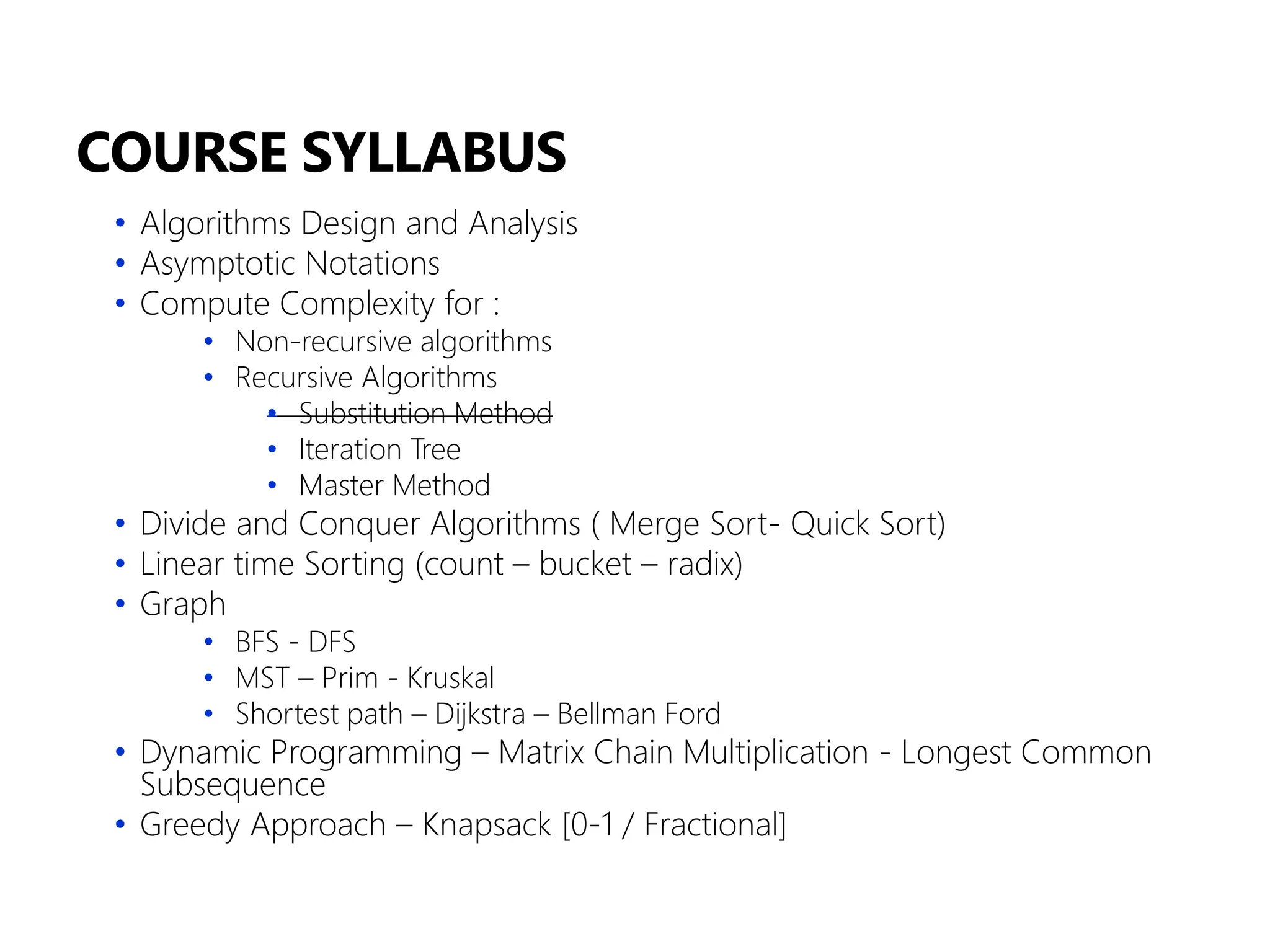COURSE SYLLABUS
• Algorithms Design and Analysis
• Asymptotic Notations
• Compute Complexity for :
• Non-recursive algorithms
• Recursive Algorithms
• Substitution Method
• Iteration Tree
• Master Method
• Divide and Conquer Algorithms ( Merge Sort- Quick Sort)
• Linear time Sorting (count – bucket – radix)
• Graph
• BFS - DFS
• MST – Prim - Kruskal
• Shortest path – Dijkstra – Bellman Ford
• Dynamic Programming – Matrix Chain Multiplication - Longest Common
Subsequence
• Greedy Approach – Knapsack [0-1 / Fractional]
 