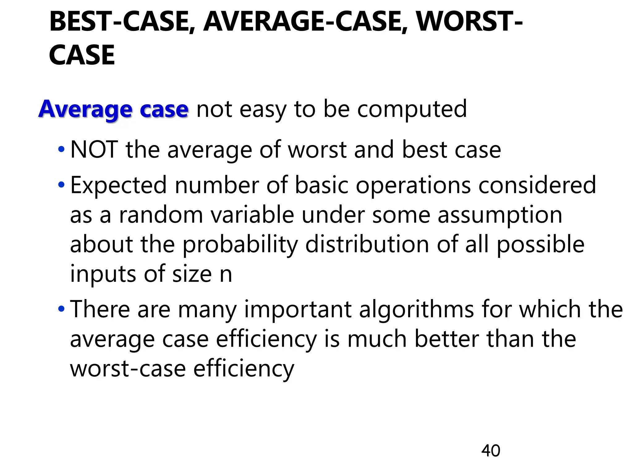 40
BEST-CASE, AVERAGE-CASE, WORST-
CASE
Average case not easy to be computed
• NOT the average of worst and best case
• Expected number of basic operations considered
as a random variable under some assumption
about the probability distribution of all possible
inputs of size n
• There are many important algorithms for which the
average case efficiency is much better than the
worst-case efficiency
 