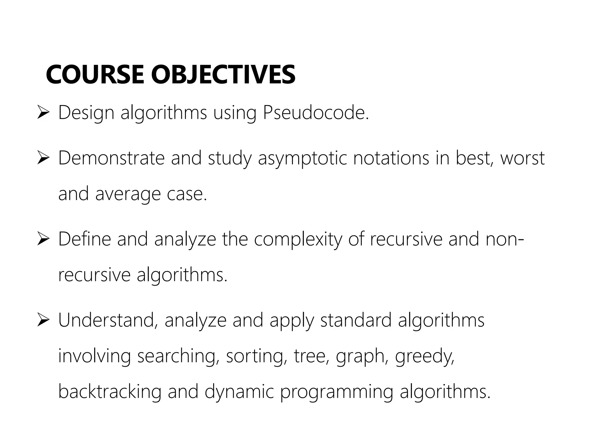 COURSE OBJECTIVES
➢ Design algorithms using Pseudocode.
➢ Demonstrate and study asymptotic notations in best, worst
and average case.
➢ Define and analyze the complexity of recursive and non-
recursive algorithms.
➢ Understand, analyze and apply standard algorithms
involving searching, sorting, tree, graph, greedy,
backtracking and dynamic programming algorithms.
 