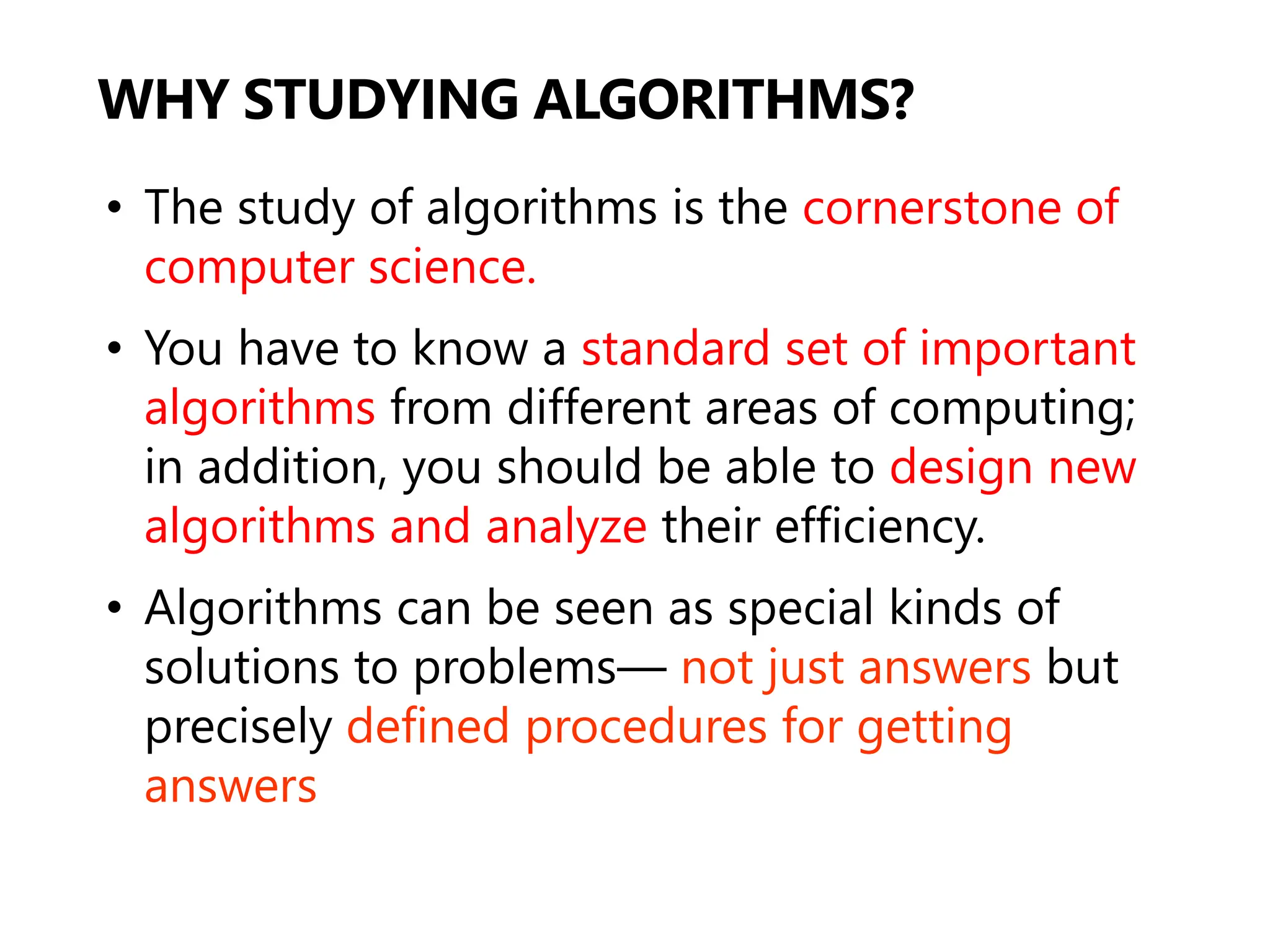 WHY STUDYING ALGORITHMS?
• The study of algorithms is the cornerstone of
computer science.
• You have to know a standard set of important
algorithms from different areas of computing;
in addition, you should be able to design new
algorithms and analyze their efficiency.
• Algorithms can be seen as special kinds of
solutions to problems— not just answers but
precisely defined procedures for getting
answers
 